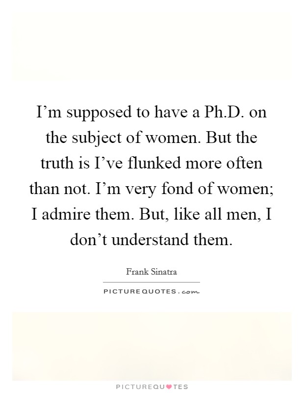 I'm supposed to have a Ph.D. on the subject of women. But the truth is I've flunked more often than not. I'm very fond of women; I admire them. But, like all men, I don't understand them. Picture Quote #1