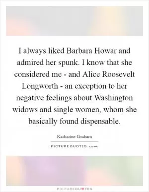 I always liked Barbara Howar and admired her spunk. I know that she considered me - and Alice Roosevelt Longworth - an exception to her negative feelings about Washington widows and single women, whom she basically found dispensable Picture Quote #1