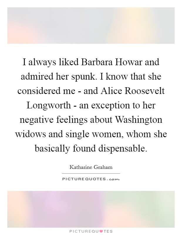 I always liked Barbara Howar and admired her spunk. I know that she considered me - and Alice Roosevelt Longworth - an exception to her negative feelings about Washington widows and single women, whom she basically found dispensable. Picture Quote #1