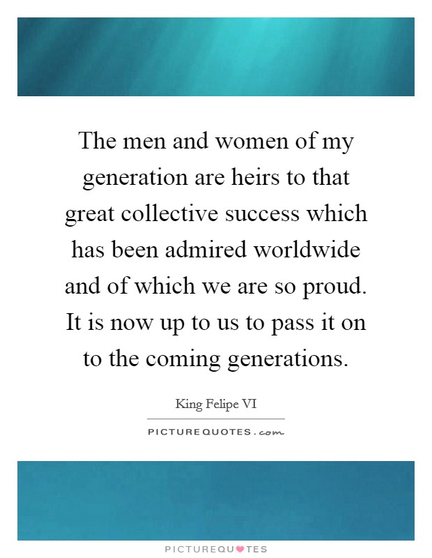 The men and women of my generation are heirs to that great collective success which has been admired worldwide and of which we are so proud. It is now up to us to pass it on to the coming generations. Picture Quote #1