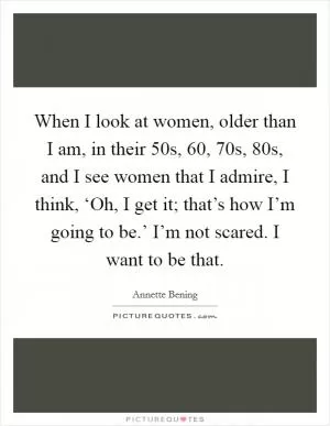 When I look at women, older than I am, in their 50s, 60, 70s, 80s, and I see women that I admire, I think, ‘Oh, I get it; that’s how I’m going to be.’ I’m not scared. I want to be that Picture Quote #1