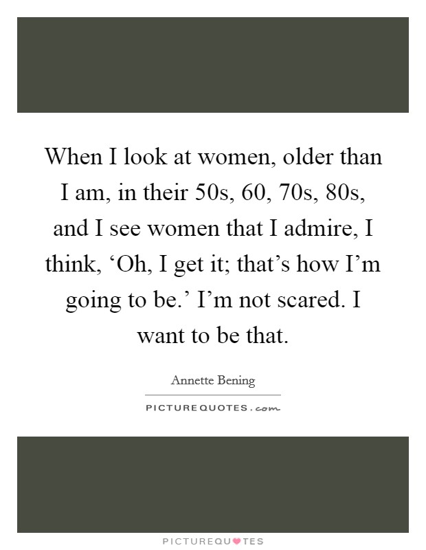 When I look at women, older than I am, in their 50s, 60, 70s, 80s, and I see women that I admire, I think, ‘Oh, I get it; that's how I'm going to be.' I'm not scared. I want to be that. Picture Quote #1