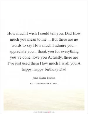 How much I wish I could tell you, Dad How much you mean to me.... But there are no words to say How much I admire you... appreciate you... thank you for everything you’ve done. love you Actually, there are I’ve just used them How much I wish you A happy, happy birthday Dad Picture Quote #1