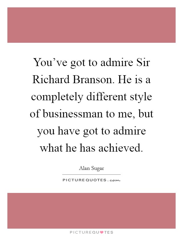 You've got to admire Sir Richard Branson. He is a completely different style of businessman to me, but you have got to admire what he has achieved. Picture Quote #1