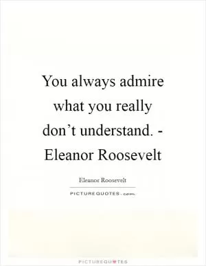 You always admire what you really don’t understand. - Eleanor Roosevelt Picture Quote #1