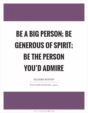 Be a big person; be generous of spirit; be the person you’d admire Picture Quote #1