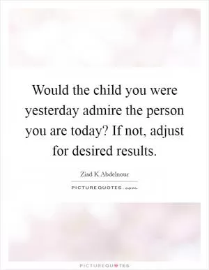 Would the child you were yesterday admire the person you are today? If not, adjust for desired results Picture Quote #1