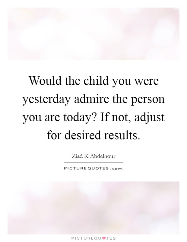 Would the child you were yesterday admire the person you are today? If not, adjust for desired results. Picture Quote #1