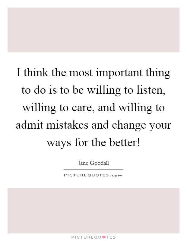 I think the most important thing to do is to be willing to listen, willing to care, and willing to admit mistakes and change your ways for the better! Picture Quote #1