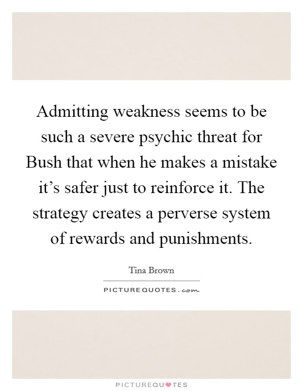 Admitting weakness seems to be such a severe psychic threat for Bush that when he makes a mistake it's safer just to reinforce it. The strategy creates a perverse system of rewards and punishments. Picture Quote #1