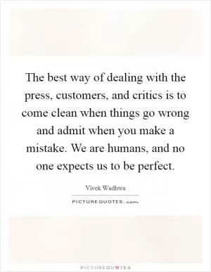 The best way of dealing with the press, customers, and critics is to come clean when things go wrong and admit when you make a mistake. We are humans, and no one expects us to be perfect Picture Quote #1