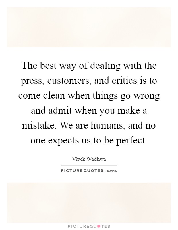The best way of dealing with the press, customers, and critics is to come clean when things go wrong and admit when you make a mistake. We are humans, and no one expects us to be perfect. Picture Quote #1