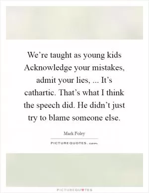 We’re taught as young kids Acknowledge your mistakes, admit your lies, ... It’s cathartic. That’s what I think the speech did. He didn’t just try to blame someone else Picture Quote #1