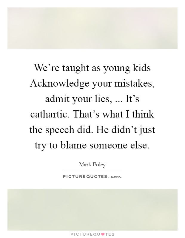 We're taught as young kids Acknowledge your mistakes, admit your lies, ... It's cathartic. That's what I think the speech did. He didn't just try to blame someone else. Picture Quote #1
