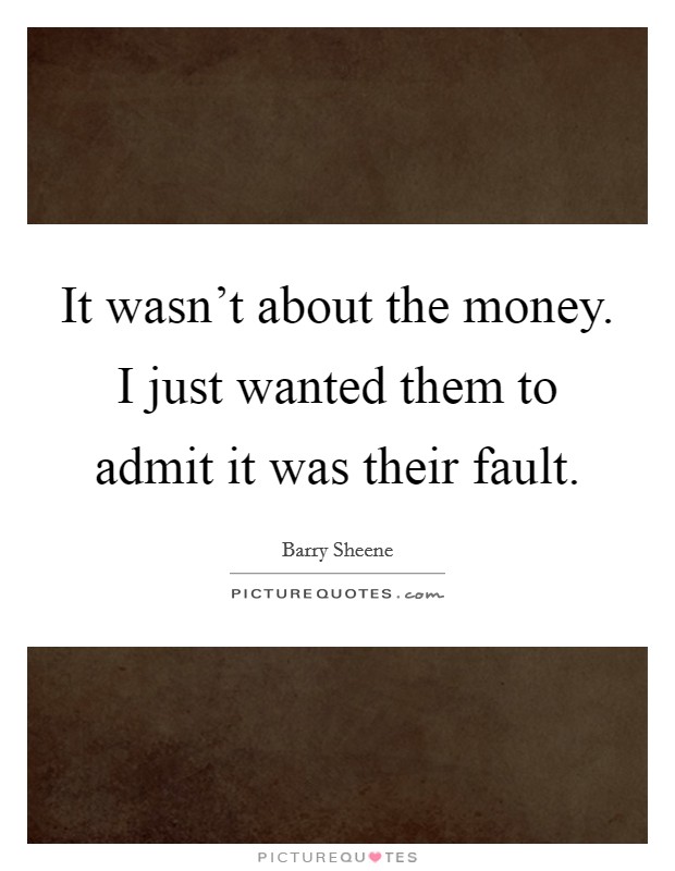 It wasn't about the money. I just wanted them to admit it was their fault. Picture Quote #1