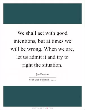 We shall act with good intentions, but at times we will be wrong. When we are, let us admit it and try to right the situation Picture Quote #1