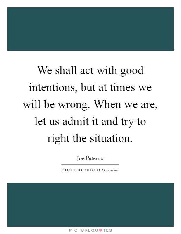 We shall act with good intentions, but at times we will be wrong. When we are, let us admit it and try to right the situation. Picture Quote #1