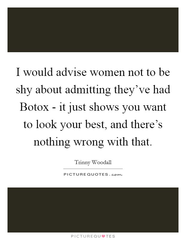 I would advise women not to be shy about admitting they've had Botox - it just shows you want to look your best, and there's nothing wrong with that. Picture Quote #1