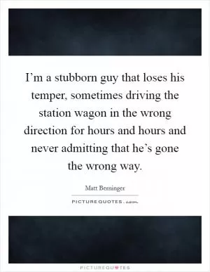 I’m a stubborn guy that loses his temper, sometimes driving the station wagon in the wrong direction for hours and hours and never admitting that he’s gone the wrong way Picture Quote #1