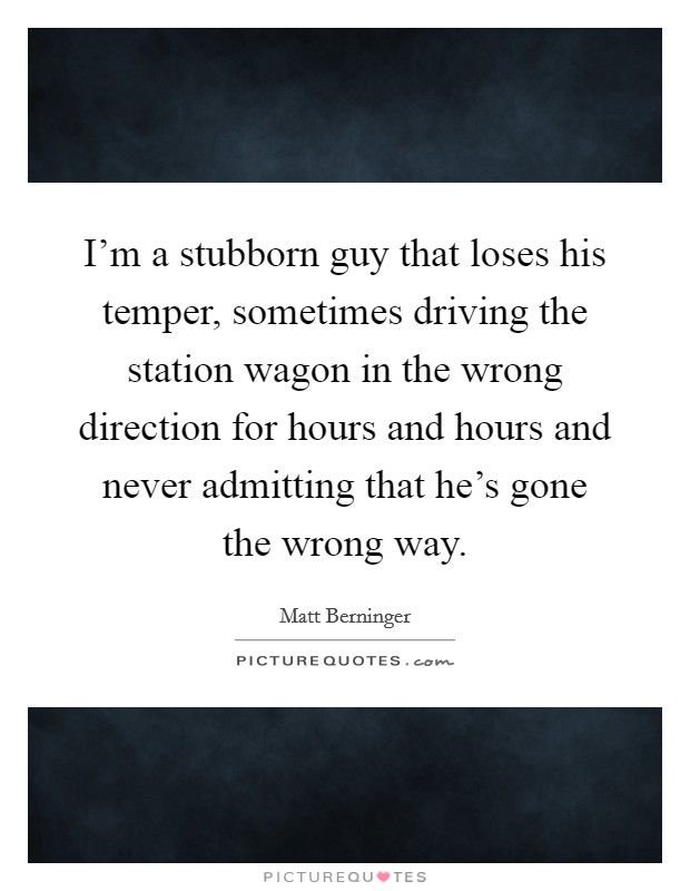 I'm a stubborn guy that loses his temper, sometimes driving the station wagon in the wrong direction for hours and hours and never admitting that he's gone the wrong way. Picture Quote #1