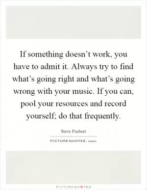 If something doesn’t work, you have to admit it. Always try to find what’s going right and what’s going wrong with your music. If you can, pool your resources and record yourself; do that frequently Picture Quote #1
