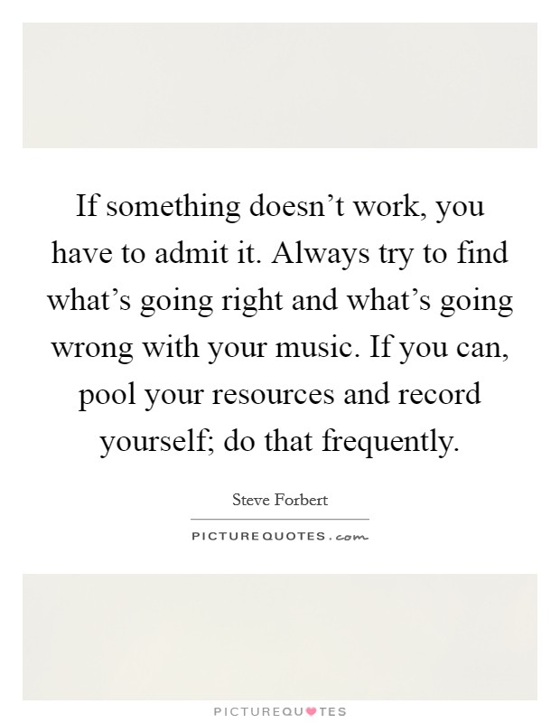 If something doesn't work, you have to admit it. Always try to find what's going right and what's going wrong with your music. If you can, pool your resources and record yourself; do that frequently. Picture Quote #1