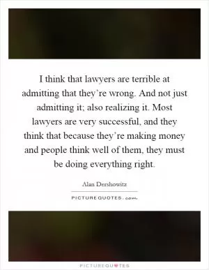 I think that lawyers are terrible at admitting that they’re wrong. And not just admitting it; also realizing it. Most lawyers are very successful, and they think that because they’re making money and people think well of them, they must be doing everything right Picture Quote #1