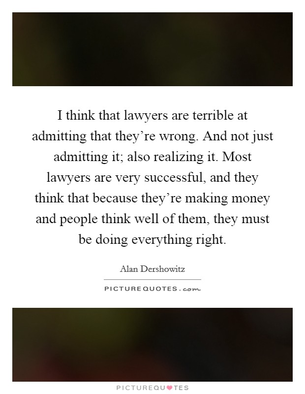 I think that lawyers are terrible at admitting that they're wrong. And not just admitting it; also realizing it. Most lawyers are very successful, and they think that because they're making money and people think well of them, they must be doing everything right. Picture Quote #1