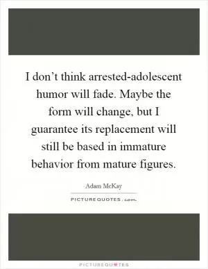 I don’t think arrested-adolescent humor will fade. Maybe the form will change, but I guarantee its replacement will still be based in immature behavior from mature figures Picture Quote #1