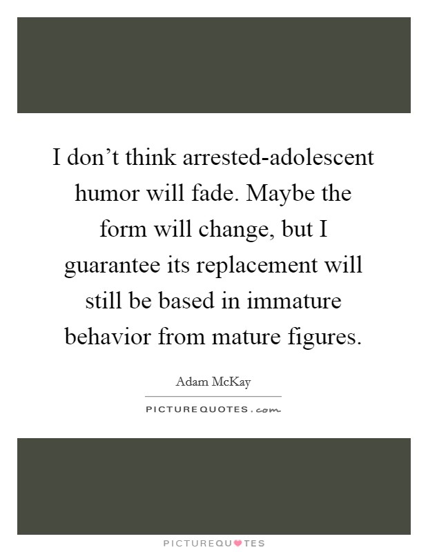 I don't think arrested-adolescent humor will fade. Maybe the form will change, but I guarantee its replacement will still be based in immature behavior from mature figures. Picture Quote #1