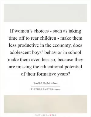 If women’s choices - such as taking time off to rear children - make them less productive in the economy, does adolescent boys’ behavior in school make them even less so, because they are missing the educational potential of their formative years? Picture Quote #1