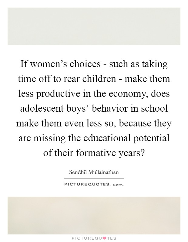 If women's choices - such as taking time off to rear children - make them less productive in the economy, does adolescent boys' behavior in school make them even less so, because they are missing the educational potential of their formative years? Picture Quote #1