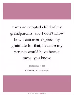 I was an adopted child of my grandparents, and I don’t know how I can ever express my gratitude for that, because my parents would have been a mess, you know Picture Quote #1