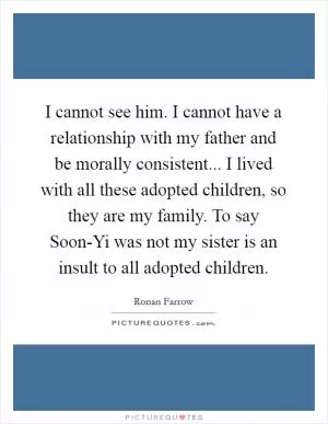 I cannot see him. I cannot have a relationship with my father and be morally consistent... I lived with all these adopted children, so they are my family. To say Soon-Yi was not my sister is an insult to all adopted children Picture Quote #1