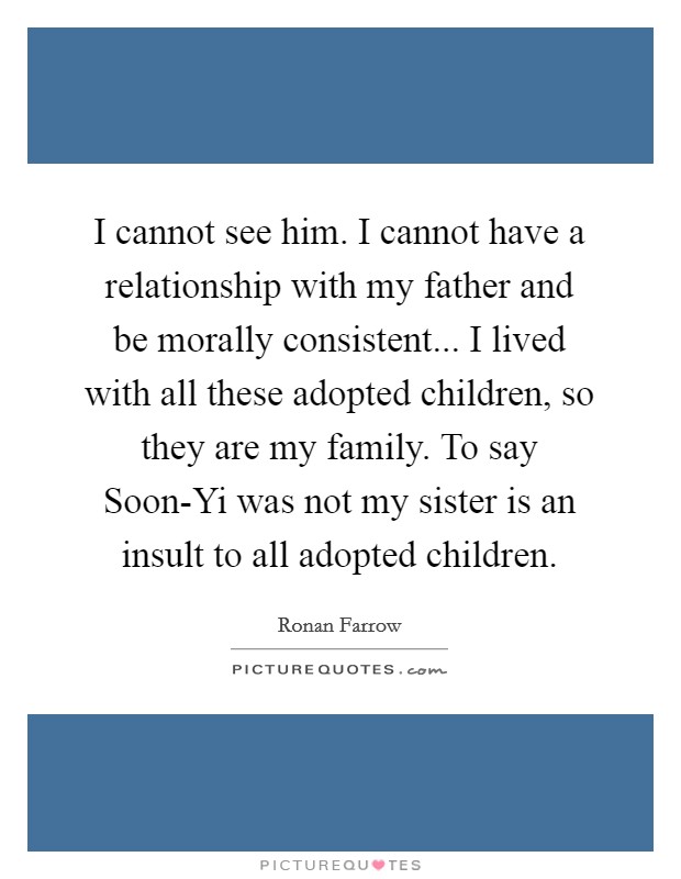 I cannot see him. I cannot have a relationship with my father and be morally consistent... I lived with all these adopted children, so they are my family. To say Soon-Yi was not my sister is an insult to all adopted children. Picture Quote #1