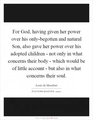 For God, having given her power over his only-begotten and natural Son, also gave her power over his adopted children - not only in what concerns their body - which would be of little account - but also in what concerns their soul Picture Quote #1