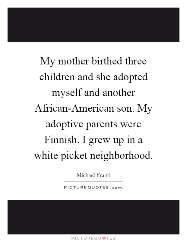 My mother birthed three children and she adopted myself and another African-American son. My adoptive parents were Finnish. I grew up in a white picket neighborhood. Picture Quote #1