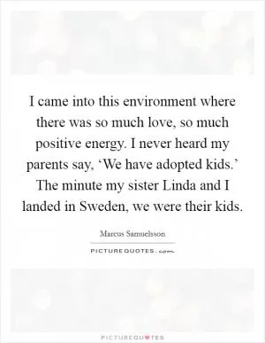 I came into this environment where there was so much love, so much positive energy. I never heard my parents say, ‘We have adopted kids.’ The minute my sister Linda and I landed in Sweden, we were their kids Picture Quote #1