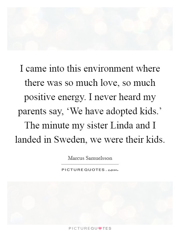 I came into this environment where there was so much love, so much positive energy. I never heard my parents say, ‘We have adopted kids.' The minute my sister Linda and I landed in Sweden, we were their kids. Picture Quote #1