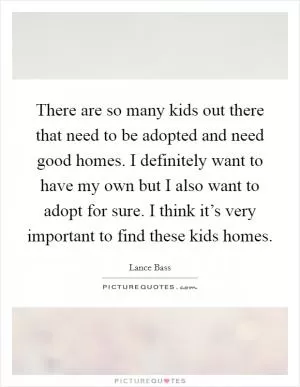 There are so many kids out there that need to be adopted and need good homes. I definitely want to have my own but I also want to adopt for sure. I think it’s very important to find these kids homes Picture Quote #1