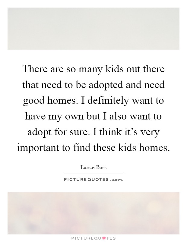 There are so many kids out there that need to be adopted and need good homes. I definitely want to have my own but I also want to adopt for sure. I think it's very important to find these kids homes. Picture Quote #1
