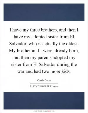 I have my three brothers, and then I have my adopted sister from El Salvador, who is actually the oldest. My brother and I were already born, and then my parents adopted my sister from El Salvador during the war and had two more kids Picture Quote #1
