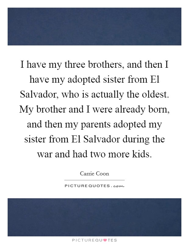 I have my three brothers, and then I have my adopted sister from El Salvador, who is actually the oldest. My brother and I were already born, and then my parents adopted my sister from El Salvador during the war and had two more kids. Picture Quote #1