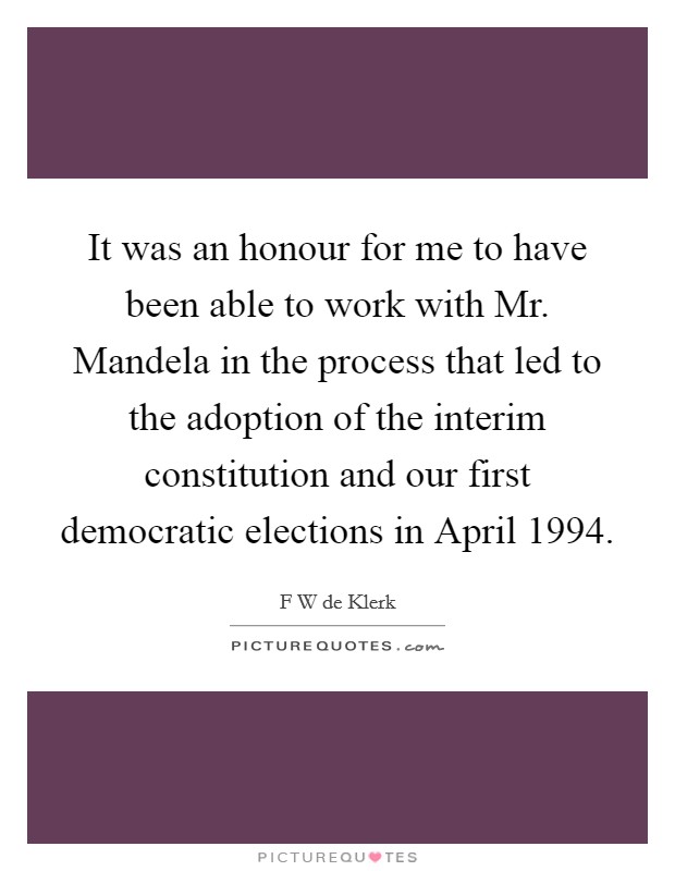 It was an honour for me to have been able to work with Mr. Mandela in the process that led to the adoption of the interim constitution and our first democratic elections in April 1994. Picture Quote #1