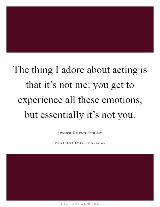 The thing I adore about acting is that it's not me: you get to experience all these emotions, but essentially it's not you. Picture Quote #1