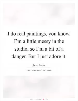 I do real paintings, you know. I’m a little messy in the studio, so I’m a bit of a danger. But I just adore it Picture Quote #1
