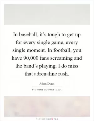 In baseball, it’s tough to get up for every single game, every single moment. In football, you have 90,000 fans screaming and the band’s playing. I do miss that adrenaline rush Picture Quote #1