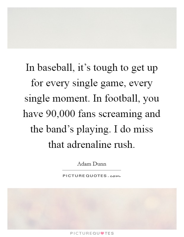 In baseball, it's tough to get up for every single game, every single moment. In football, you have 90,000 fans screaming and the band's playing. I do miss that adrenaline rush. Picture Quote #1