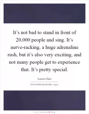 It’s not bad to stand in front of 20,000 people and sing. It’s nerve-racking, a huge adrenaline rush, but it’s also very exciting, and not many people get to experience that. It’s pretty special Picture Quote #1