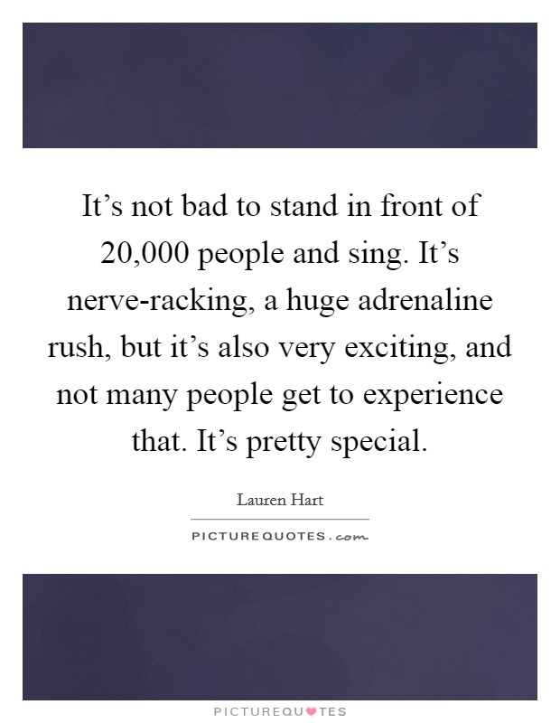 It's not bad to stand in front of 20,000 people and sing. It's nerve-racking, a huge adrenaline rush, but it's also very exciting, and not many people get to experience that. It's pretty special. Picture Quote #1